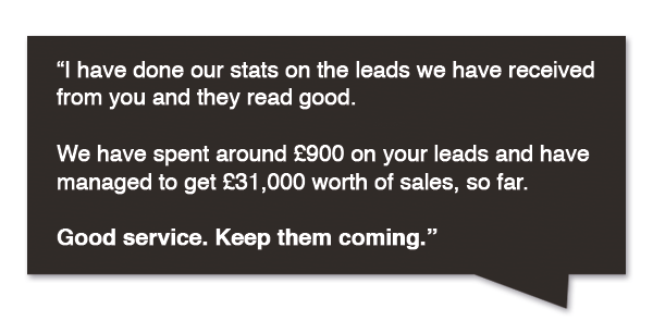 We have spent around £900 on your leads and have managed to get £31,000 worth of sales, so far. Good service. Keep the coming.