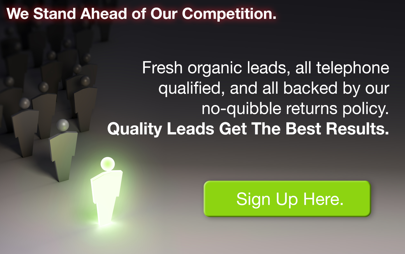 We Stand Ahead of Our Competition. Fresh organic leads, all telephone qualified, and all backed by our no-quibble returns policy. Quality Leads Get The Best Results. SIGN UP FOR LEADS NOW.